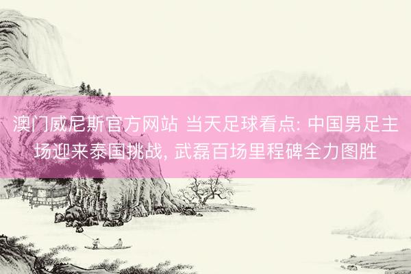澳门威尼斯官方网站 当天足球看点: 中国男足主场迎来泰国挑战， 武磊百场里程碑全力图胜