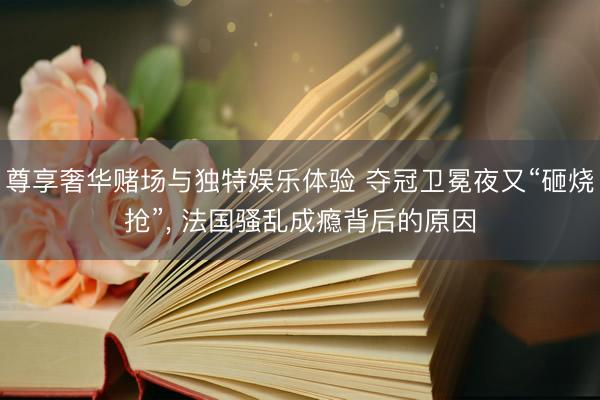 尊享奢华赌场与独特娱乐体验 夺冠卫冕夜又“砸烧抢”， 法国骚乱成瘾背后的原因