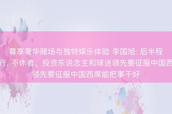 尊享奢华赌场与独特娱乐体验 李国旭: 后半程不刻意追求排行, 不休者、投资东说念主和球迷领先要征服中国西席能把事干好
