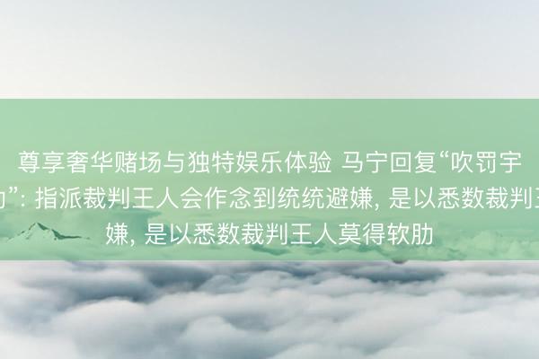 尊享奢华赌场与独特娱乐体验 马宁回复“吹罚宇宙杯莫得软肋”: 指派裁判王人会作念到统统避嫌, 是以悉数裁判王人莫得软肋