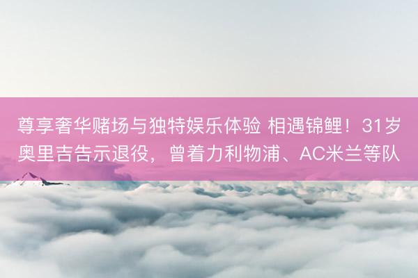 尊享奢华赌场与独特娱乐体验 相遇锦鲤！31岁奥里吉告示退役，曾着力利物浦、AC米兰等队