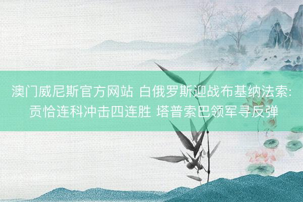 澳门威尼斯官方网站 白俄罗斯迎战布基纳法索: 贡恰连科冲击四连胜 塔普索巴领军寻反弹