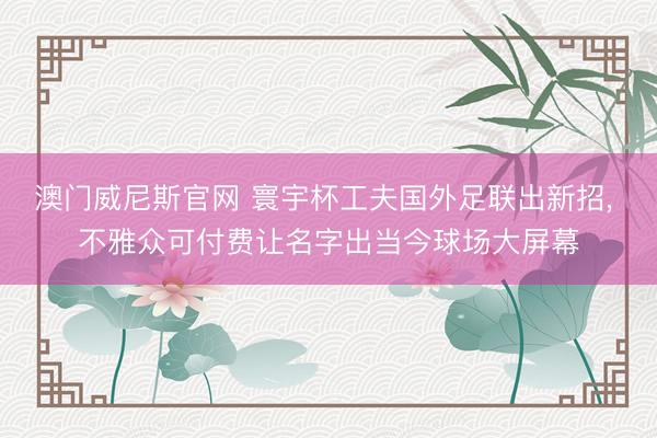 澳门威尼斯官网 寰宇杯工夫国外足联出新招， 不雅众可付费让名字出当今球场大屏幕