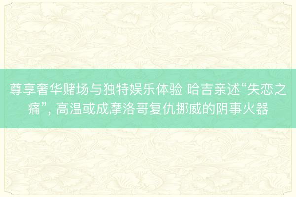 尊享奢华赌场与独特娱乐体验 哈吉亲述“失恋之痛”， 高温或成摩洛哥复仇挪威的阴事火器
