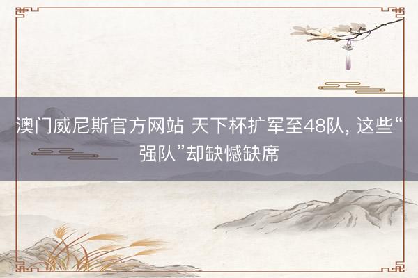 澳门威尼斯官方网站 天下杯扩军至48队， 这些“强队”却缺憾缺席