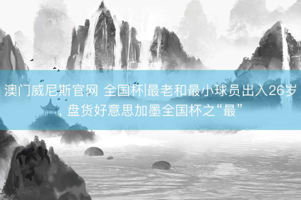 澳门威尼斯官网 全国杯|最老和最小球员出入26岁, 盘货好意思加墨全国杯之“最”