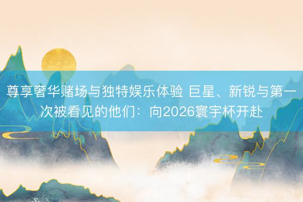 尊享奢华赌场与独特娱乐体验 巨星、新锐与第一次被看见的他们：向2026寰宇杯开赴