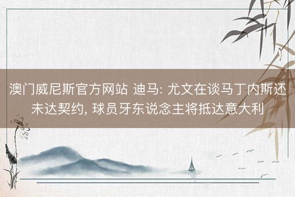 澳门威尼斯官方网站 迪马: 尤文在谈马丁内斯还未达契约, 球员牙东说念主将抵达意大利