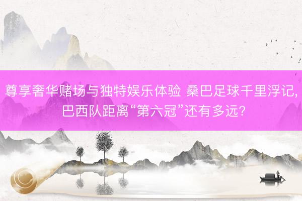 尊享奢华赌场与独特娱乐体验 桑巴足球千里浮记, 巴西队距离“第六冠”还有多远?
