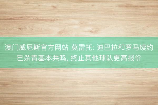 澳门威尼斯官方网站 莫雷托: 迪巴拉和罗马续约已杀青基本共鸣， 终止其他球队更高报价