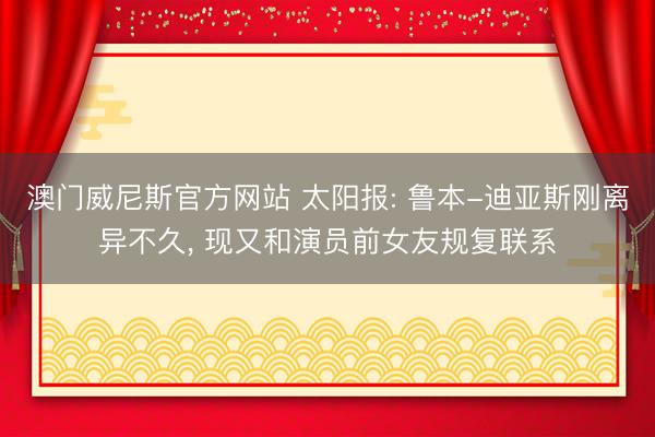 澳门威尼斯官方网站 太阳报: 鲁本-迪亚斯刚离异不久， 现又和演员前女友规复联系