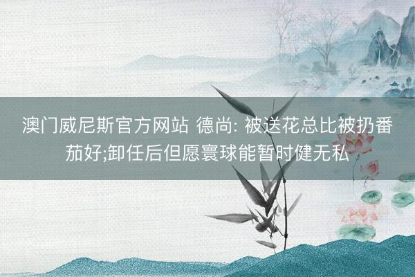 澳门威尼斯官方网站 德尚: 被送花总比被扔番茄好;卸任后但愿寰球能暂时健无私
