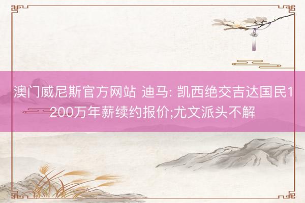 澳门威尼斯官方网站 迪马: 凯西绝交吉达国民1200万年薪续约报价;尤文派头不解