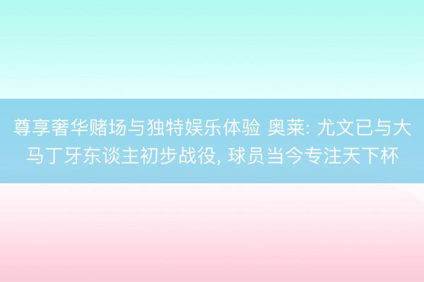 尊享奢华赌场与独特娱乐体验 奥莱: 尤文已与大马丁牙东谈主初步战役， 球员当今专注天下杯