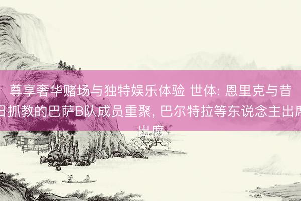 尊享奢华赌场与独特娱乐体验 世体: 恩里克与昔日抓教的巴萨B队成员重聚, 巴尔特拉等东说念主出席