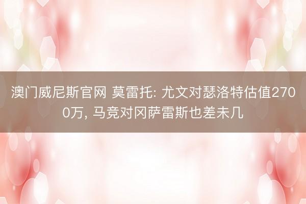 澳门威尼斯官网 莫雷托: 尤文对瑟洛特估值2700万， 马竞对冈萨雷斯也差未几