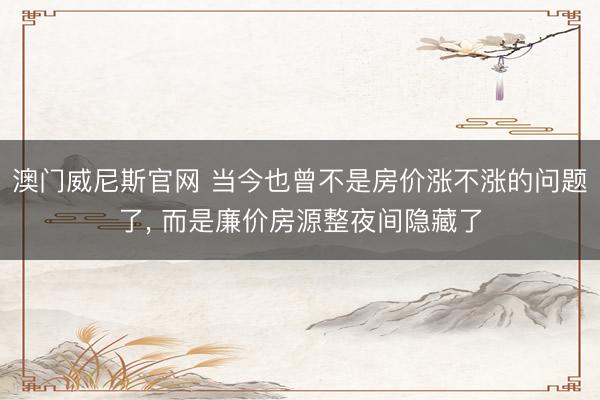 澳门威尼斯官网 当今也曾不是房价涨不涨的问题了， 而是廉价房源整夜间隐藏了