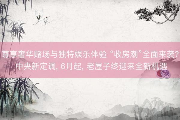 尊享奢华赌场与独特娱乐体验 “收房潮”全面来袭? 中央新定调， 6月起， 老屋子终迎来全新机遇
