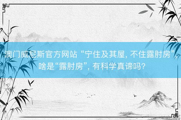 澳门威尼斯官方网站 “宁住及其屋， 不住露肘房”， 啥是“露肘房”， 有科学真谛吗?