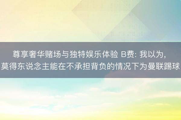 尊享奢华赌场与独特娱乐体验 B费: 我以为， 莫得东说念主能在不承担背负的情况下为曼联踢球
