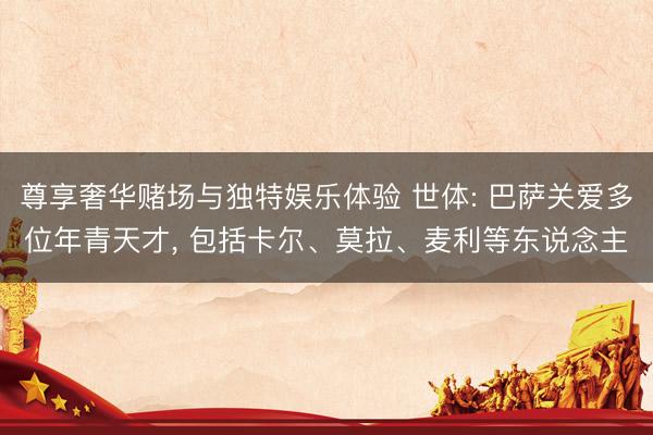 尊享奢华赌场与独特娱乐体验 世体: 巴萨关爱多位年青天才, 包括卡尔、莫拉、麦利等东说念主
