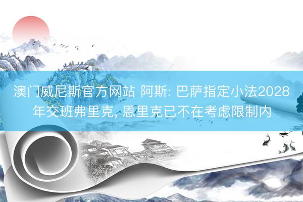 澳门威尼斯官方网站 阿斯: 巴萨指定小法2028年交班弗里克， 恩里克已不在考虑限制内