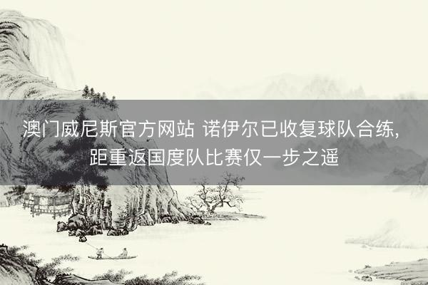 澳门威尼斯官方网站 诺伊尔已收复球队合练， 距重返国度队比赛仅一步之遥