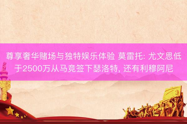 尊享奢华赌场与独特娱乐体验 莫雷托: 尤文思低于2500万从马竞签下瑟洛特， 还有利穆阿尼