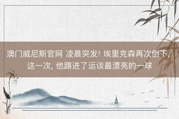 澳门威尼斯官网 凌晨突发! 埃里克森再次倒下， 这一次， 他踢进了运谈最漂亮的一球