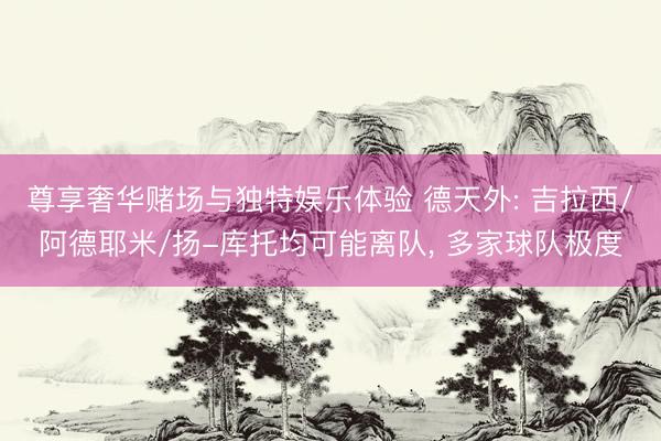 尊享奢华赌场与独特娱乐体验 德天外: 吉拉西/阿德耶米/扬-库托均可能离队， 多家球队极度