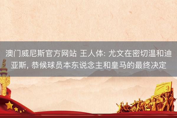 澳门威尼斯官方网站 王人体: 尤文在密切温和迪亚斯， 恭候球员本东说念主和皇马的最终决定