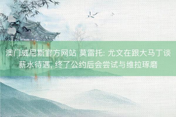 澳门威尼斯官方网站 莫雷托: 尤文在跟大马丁谈薪水待遇， 终了公约后会尝试与维拉琢磨