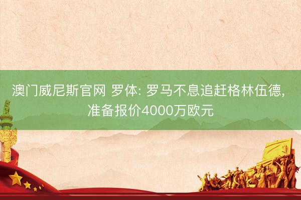 澳门威尼斯官网 罗体: 罗马不息追赶格林伍德， 准备报价4000万欧元