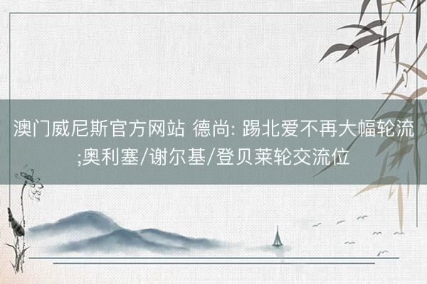 澳门威尼斯官方网站 德尚: 踢北爱不再大幅轮流;奥利塞/谢尔基/登贝莱轮交流位