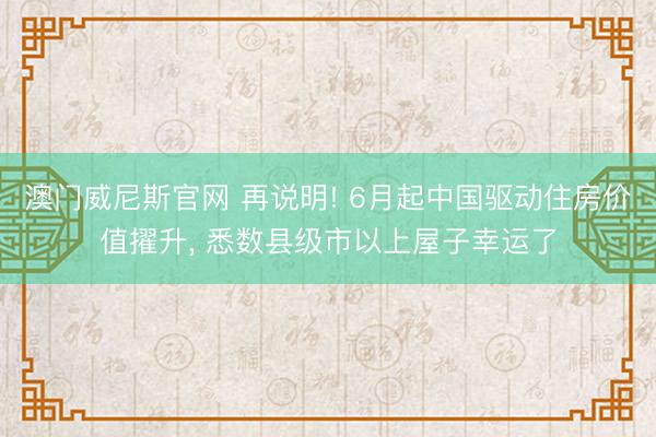 澳门威尼斯官网 再说明! 6月起中国驱动住房价值擢升, 悉数县级市以上屋子幸运了