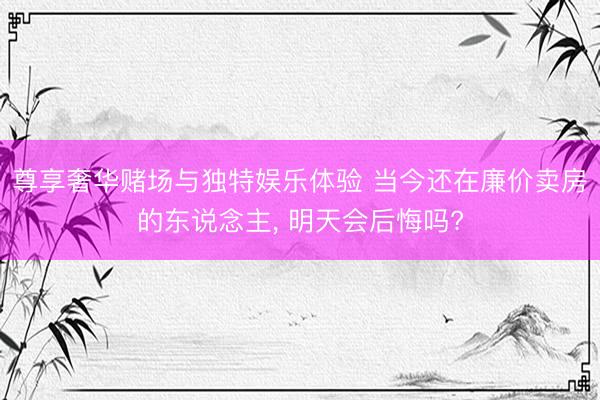 尊享奢华赌场与独特娱乐体验 当今还在廉价卖房的东说念主， 明天会后悔吗?