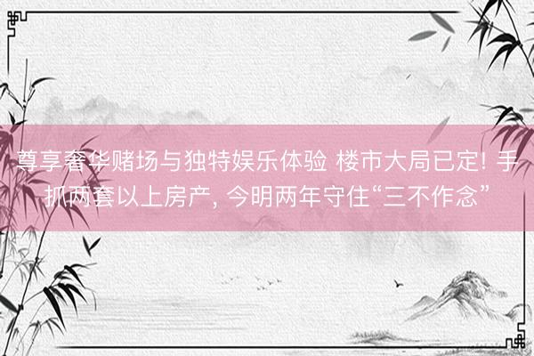尊享奢华赌场与独特娱乐体验 楼市大局已定! 手抓两套以上房产， 今明两年守住“三不作念”