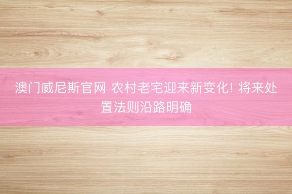 澳门威尼斯官网 农村老宅迎来新变化! 将来处置法则沿路明确