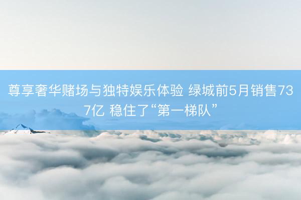 尊享奢华赌场与独特娱乐体验 绿城前5月销售737亿 稳住了“第一梯队”