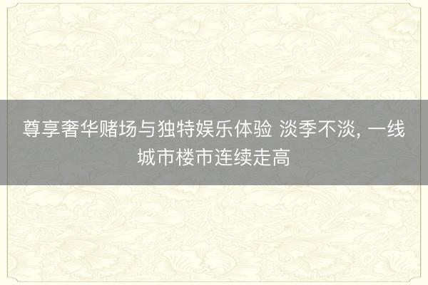 尊享奢华赌场与独特娱乐体验 淡季不淡， 一线城市楼市连续走高