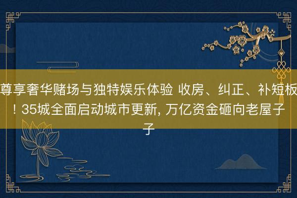 尊享奢华赌场与独特娱乐体验 收房、纠正、补短板! 35城全面启动城市更新， 万亿资金砸向老屋子