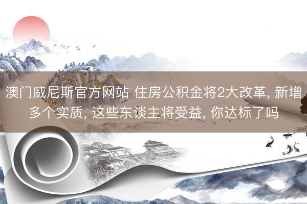 澳门威尼斯官方网站 住房公积金将2大改革, 新增多个实质, 这些东谈主将受益, 你达标了吗