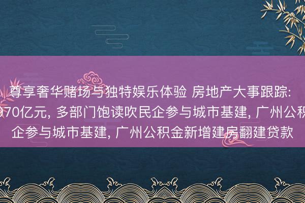 尊享奢华赌场与独特娱乐体验 房地产大事跟踪: 城市更新专项资金达970亿元， 多部门饱读吹民企参与城市基建， 广州公积金新增建房翻建贷款
