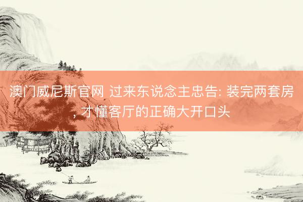 澳门威尼斯官网 过来东说念主忠告: 装完两套房，<a href=