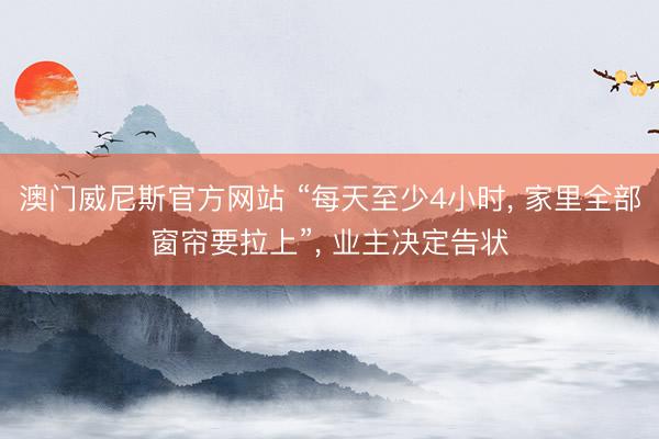 澳门威尼斯官方网站 “每天至少4小时, 家里全部窗帘要拉上”, 业主决定告状