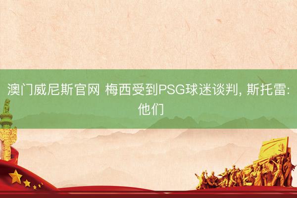 澳门威尼斯官网 梅西受到PSG球迷谈判， 斯托雷: 他们