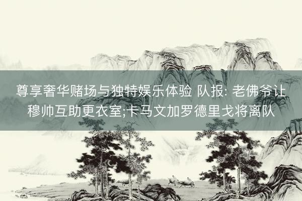 尊享奢华赌场与独特娱乐体验 队报: 老佛爷让穆帅互助更衣室;卡马文加罗德里戈将离队