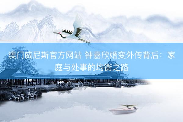澳门威尼斯官方网站 钟嘉欣婚变外传背后：家庭与处事的均衡之路