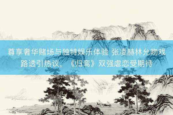 尊享奢华赌场与独特娱乐体验 张凌赫林允吻戏路透引热议，《归鸾》双强虐恋受期待