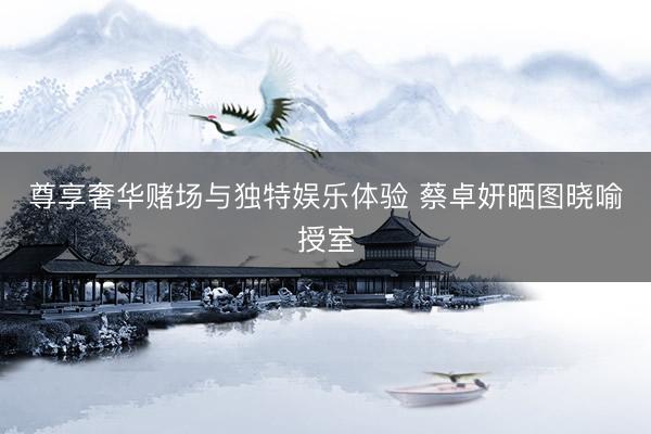 尊享奢华赌场与独特娱乐体验 蔡卓妍晒图晓喻授室